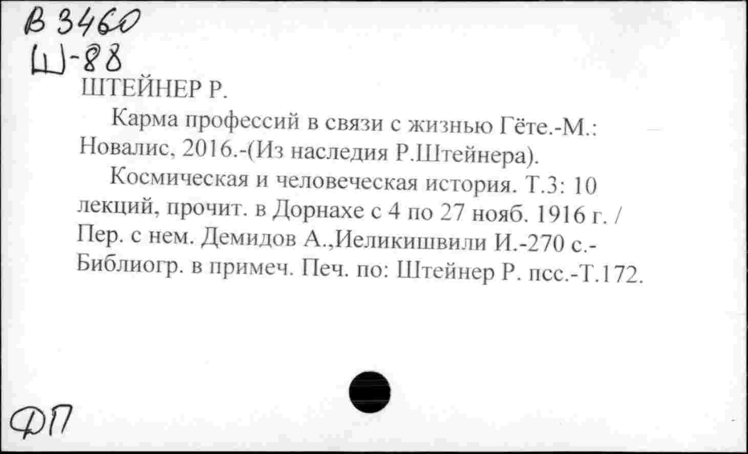 ﻿мм
ШТЕЙНЕР Р.
Карма профессий в связи с жизнью Гёте.-М.: Новалис, 2016.-(Из наследия Р.Штейнера).
Космическая и человеческая история. Т.З: 10 лекций, прочит, в Дорнахе с 4 по 27 нояб. 1916г./ Пер. с нем. Демидов А.,Иеликишвили И.-270 с,-Библиогр. в примеч. Печ. по: Штейнер Р. псс.-Т. 172